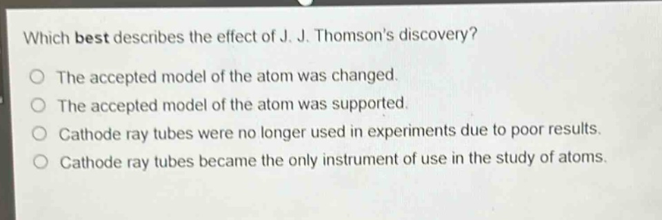 which best describes the effect of j. j. thomsons discovery?\nthe accepted model of the atom was changed.\nthe accepted model of the atom was supported.\ncathode ray tubes were no longer used in experiments due to poor results.\ncathode ray tubes became the only instrument of use in the study of atoms.