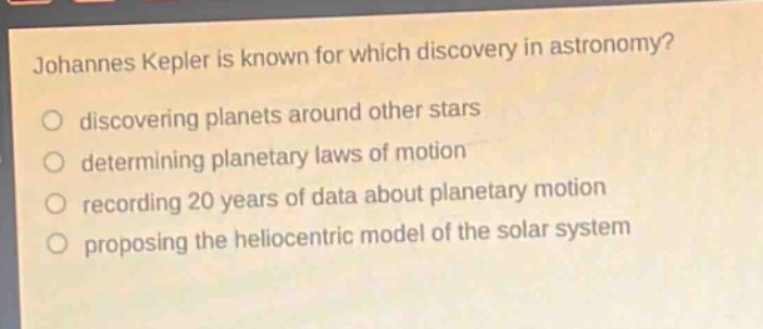 johannes kepler is known for which discovery in astronomy?\n discovering planets around other stars\n determining planetary laws of motion\n recording 20 years of data about planetary motion\n proposing the heliocentric model of the solar system