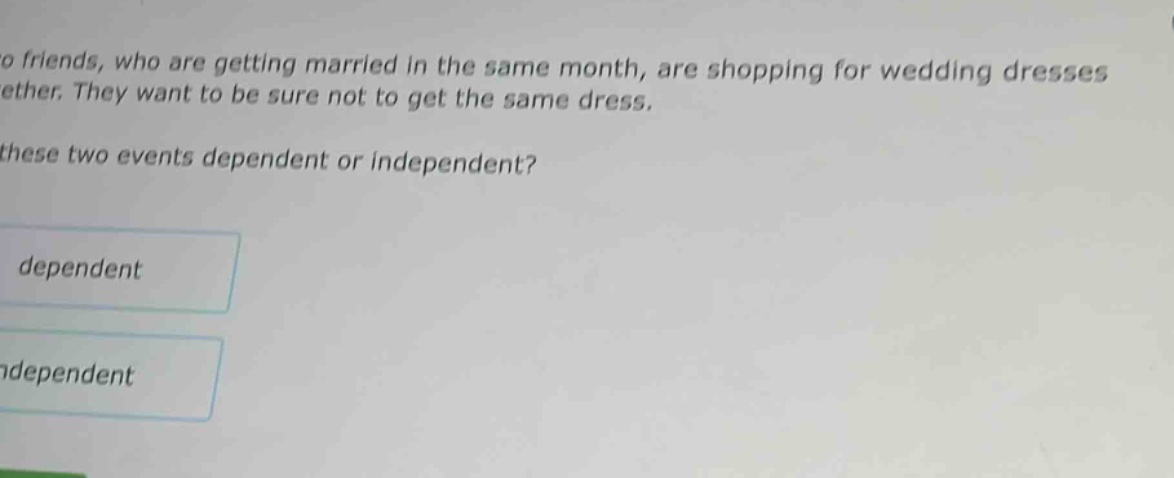 two friends, who are getting married in the same month, are shopping for wedding dresses together. they want to be sure not to get the same dress. are these two events dependent or independent? dependent independent
