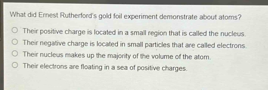 what did ernest rutherfords gold foil experiment demonstrate about atoms?\no their positive charge is located in a small region that is called the nucleus.\no their negative charge is located in small particles that are called electrons.\no their nucleus makes up the majority of the volume of the atom.\no their electrons are floating in a sea of positive charges.