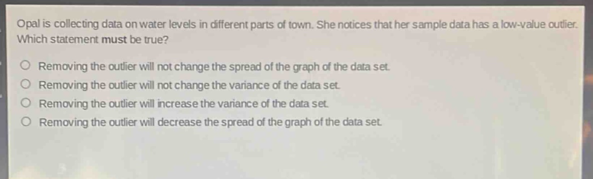 opal is collecting data on water levels in different parts of town. she notices that her sample data has a low - value outlier. which statement must be true?\nremoving the outlier will not change the spread of the graph of the data set.\nremoving the outlier will not change the variance of the data set.\nremoving the outlier will increase the variance of the data set.\nremoving the outlier will decrease the spread of the graph of the data set.