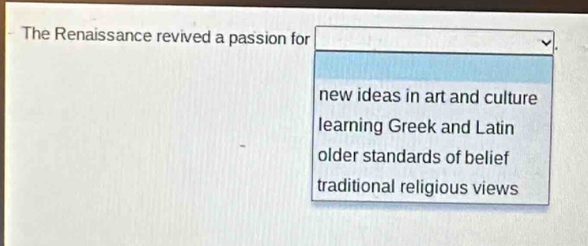 the renaissance revived a passion for\nnew ideas in art and culture\nlearning greek and latin\nolder standards of belief\ntraditional religious views