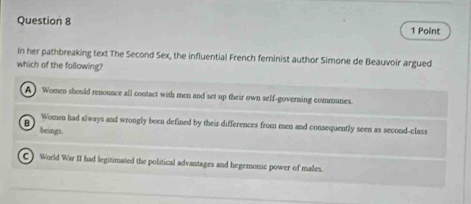question 8\n1 point\nin her pathbreaking text the second sex, the influential french feminist author simone de beauvoir argued which of the following?\na women should renounce all contact with men and set up their own self - governing communes.\nb women had always and wrongly been defined by their differences from men and consequently seen as second - class beings.\nc world war ii had legitimated the political advantages and hegemonic power of males.