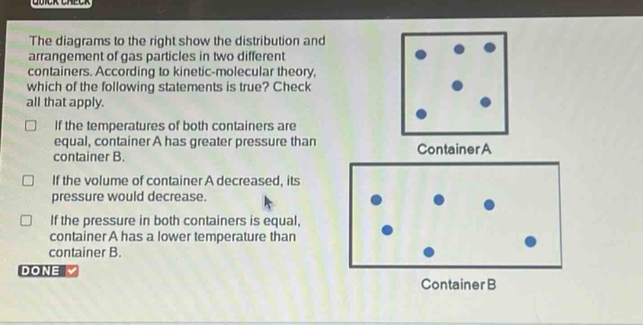 the diagrams to the right show the distribution and arrangement of gas particles in two different containers. according to kinetic - molecular theory, which of the following statements is true? check all that apply. if the temperatures of both containers are equal, container a has greater pressure than container b. if the volume of container a decreased, its pressure would decrease. if the pressure in both containers is equal, container a has a lower temperature than container b.