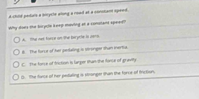 a child pedals a bicycle along a road at a constant speed. why does the bicycle keep moving at a constant speed?\na. the net force on the bicycle is zero.\nb. the force of her pedaling is stronger than inertia.\nc. the force of friction is larger than the force of gravity.\nd. the force of her pedaling is stronger than the force of friction.