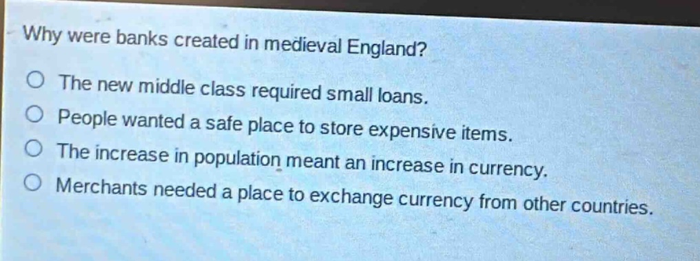 why were banks created in medieval england?\no the new middle class required small loans.\no people wanted a safe place to store expensive items.\no the increase in population meant an increase in currency.\no merchants needed a place to exchange currency from other countries.