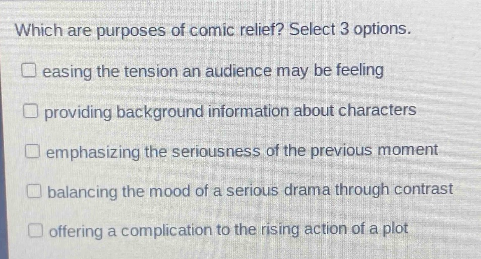 which are purposes of comic relief? select 3 options. \n□ easing the tension an audience may be feeling \n□ providing background information about characters \n□ emphasizing the seriousness of the previous moment \n□ balancing the mood of a serious drama through contrast \n□ offering a complication to the rising action of a plot