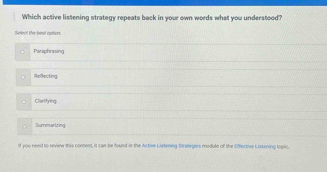 which active listening strategy repeats back in your own words what you understood? select the best option. paraphrasing reflecting clarifying summarizing if you need to review this content, it can be found in the active listening strategies module of the effective listening topic.