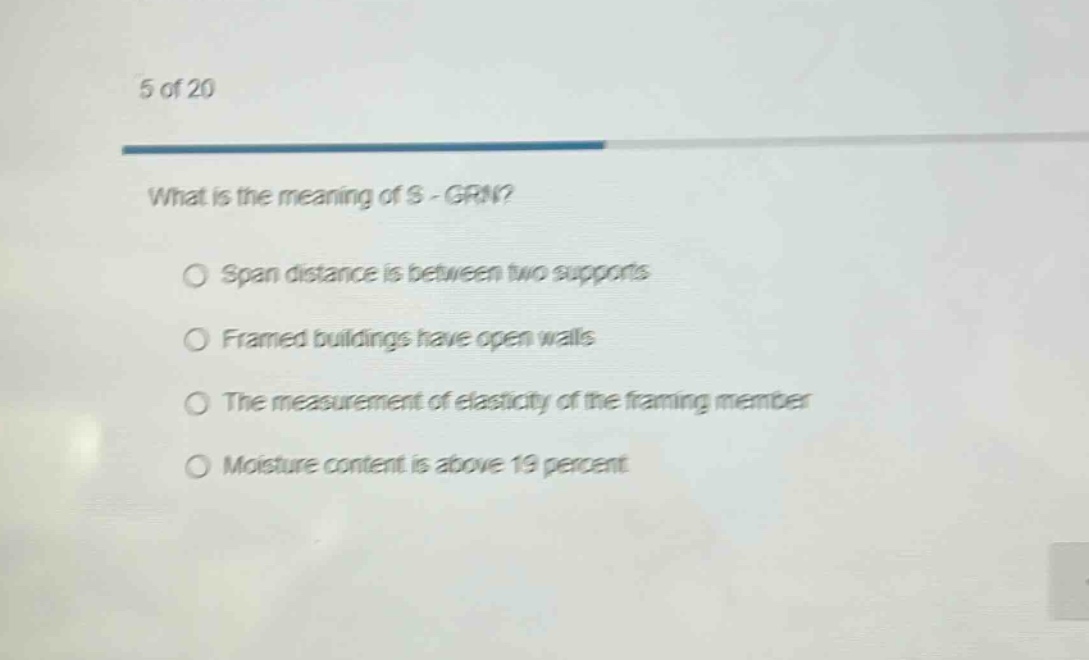 5 of 20\nwhat is the meaning of s - grn?\no span distance is between two supports\no framed buildings have open walls\no the measurement of elasticity of the framing member\no moisture content is above 19 percent