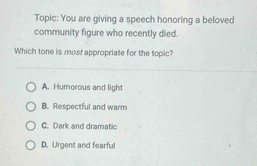 topic: you are giving a speech honoring a beloved community figure who recently died. which tone is most appropriate for the topic? a. humorous and light b. respectful and warm c. dark and dramatic d. urgent and fearful
