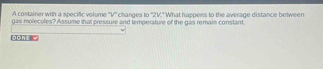 a container with a specific volume \v\ changes to \2v.\ what happens to the average distance between gas molecules? assume that pressure and temperature of the gas remain constant.
