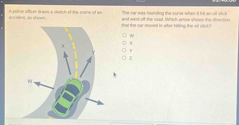 a police officer draws a sketch of the scene of an accident, as shown. the car was rounding the curve when it hit an oil slick and went off the road. which arrow shows the direction that the car moved in after hitting the oil slick? o w o x o y o z