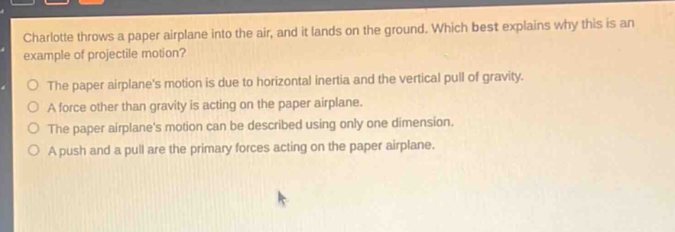 charlotte throws a paper airplane into the air, and it lands on the ground. which best explains why this is an example of projectile motion?\nthe paper airplanes motion is due to horizontal inertia and the vertical pull of gravity.\na force other than gravity is acting on the paper airplane.\nthe paper airplanes motion can be described using only one dimension.\na push and a pull are the primary forces acting on the paper airplane.