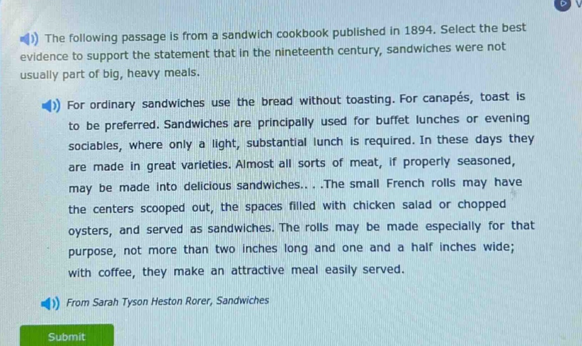 the following passage is from a sandwich cookbook published in 1894. select the best evidence to support the statement that in the nineteenth century, sandwiches were not usually part of big, heavy meals. for ordinary sandwiches use the bread without toasting. for canapés, toast is to be preferred. sandwiches are principally used for buffet lunches or evening sociables, where only a light, substantial lunch is required. in these days they are made in great varieties. almost all sorts of meat, if properly seasoned, may be made into delicious sandwiches...the small french rolls may have the centers scooped out, the spaces filled with chicken salad or chopped oysters, and served as sandwiches. the rolls may be made especially for that purpose, not more than two inches long and one and a half inches wide; with coffee, they make an attractive meal easily served. from sarah tyson heston rorer, sandwiches