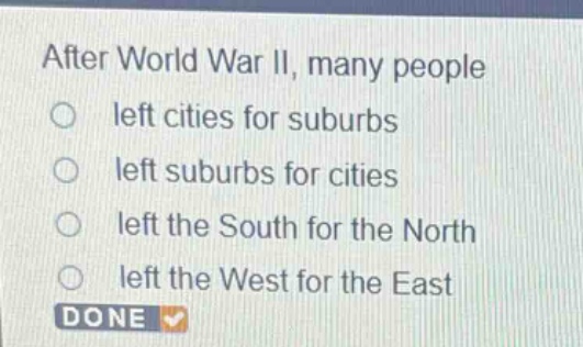 after world war ii, many people\nleft cities for suburbs\nleft suburbs for cities\nleft the south for the north\nleft the west for the east