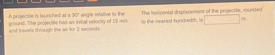 a projectile is launched at a 30° angle relative to the ground. the projectile has an initial velocity of 15 m/s and travels through the air for 2 seconds. the horizontal displacement of the projectile, rounded to the nearest hundredth, is m.