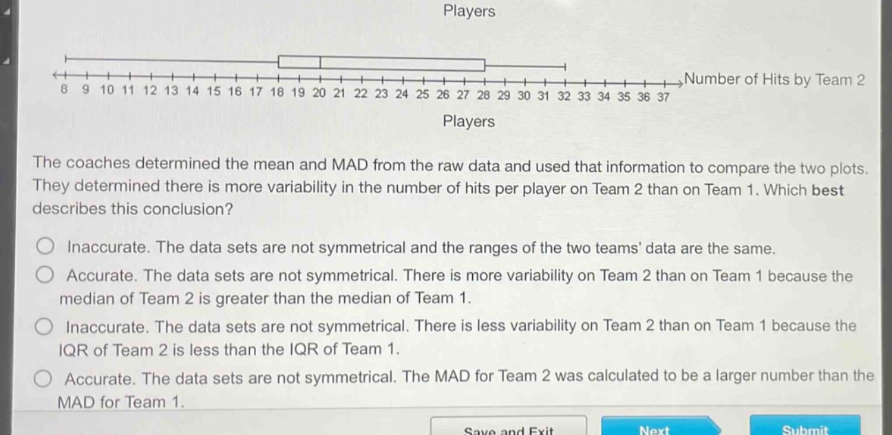 the coaches determined the mean and mad from the raw data and used that information to compare the two plots. they determined there is more variability in the number of hits per player on team 2 than on team 1. which best describes this conclusion? inaccurate. the data sets are not symmetrical and the ranges of the two teams data are the same. accurate. the data sets are not symmetrical. there is more variability on team 2 than on team 1 because the median of team 2 is greater than the median of team 1. inaccurate. the data sets are not symmetrical. there is less variability on team 2 than on team 1 because the iqr of team 2 is less than the iqr of team 1. accurate. the data sets are not symmetrical. the mad for team 2 was calculated to be a larger number than the mad for team 1.