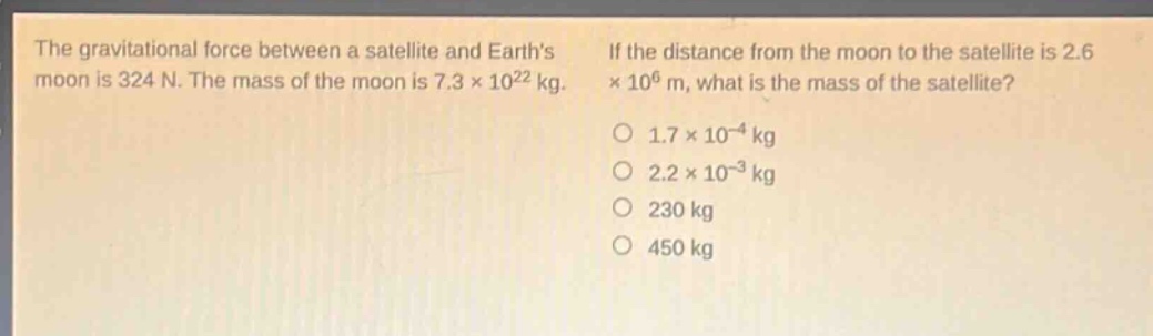 the gravitational force between a satellite and earths moon is 324 n. the mass of the moon is 7.3×10²² kg. if the distance from the moon to the satellite is 2.6×10⁶ m, what is the mass of the satellite?\n1.7×10⁻⁴ kg\n2.2×10⁻³ kg\n230 kg\n450 kg