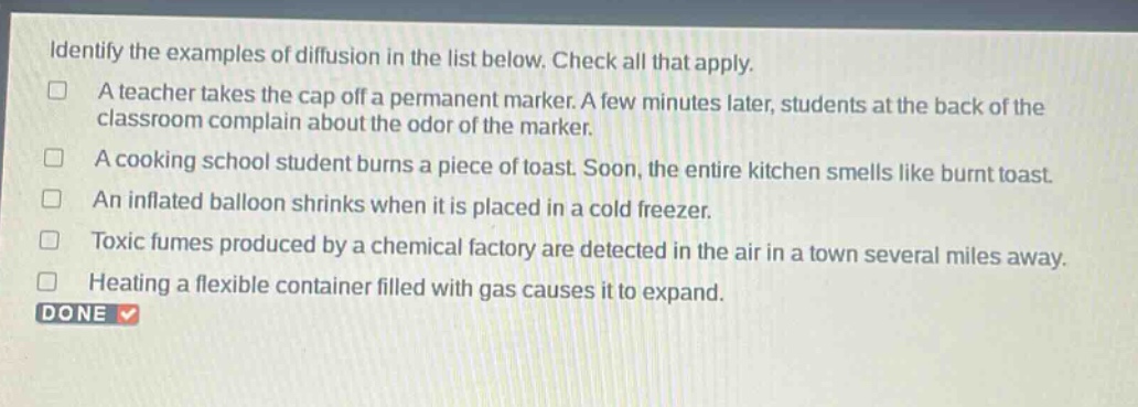 identify the examples of diffusion in the list below. check all that apply.\na teacher takes the cap off a permanent marker. a few minutes later, students at the back of the classroom complain about the odor of the marker.\na cooking school student burns a piece of toast. soon, the entire kitchen smells like burnt toast.\nan inflated balloon shrinks when it is placed in a cold freezer.\ntoxic fumes produced by a chemical factory are detected in the air in a town several miles away.\nheating a flexible container filled with gas causes it to expand.\ndone