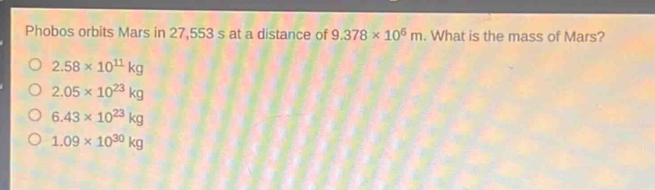 phobos orbits mars in 27,553 s at a distance of 9.378×10^6 m. what is the mass of mars?\n2.58×10^11 kg\n2.05×10^23 kg\n6.43×10^23 kg\n1.09×10^30 kg
