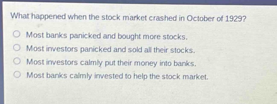 what happened when the stock market crashed in october of 1929?\no most banks panicked and bought more stocks.\no most investors panicked and sold all their stocks.\no most investors calmly put their money into banks.\no most banks calmly invested to help the stock market.