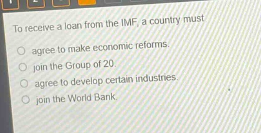 to receive a loan from the imf, a country must\n○ agree to make economic reforms.\n○ join the group of 20.\n○ agree to develop certain industries.\n○ join the world bank.