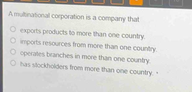 a multinational corporation is a company that\n exports products to more than one country.\n imports resources from more than one country.\n operates branches in more than one country.\n has stockholders from more than one country.