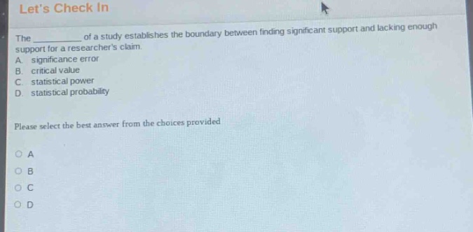 lets check in\nthe ____ of a study establishes the boundary between finding significant support and lacking enough support for a researchers claim.\na. significance error\nb. critical value\nc. statistical power\nd. statistical probability\nplease select the best answer from the choices provided\no a\no b\no c\no d