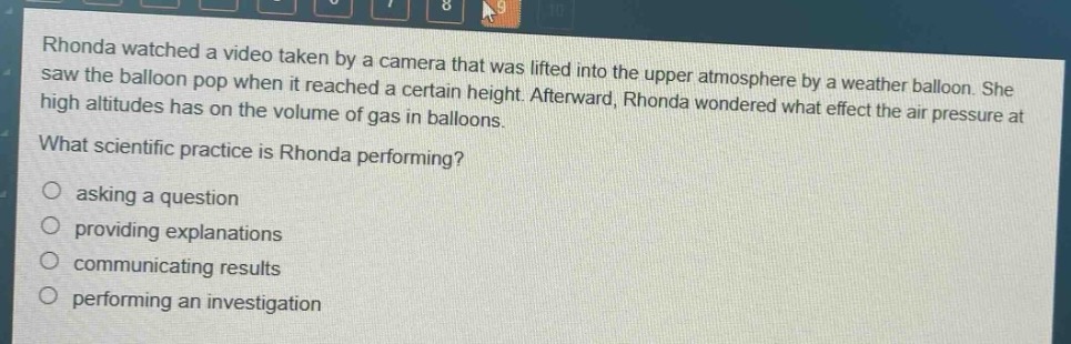 rhonda watched a video taken by a camera that was lifted into the upper atmosphere by a weather balloon. she saw the balloon pop when it reached a certain height. afterward, rhonda wondered what effect the air pressure at high altitudes has on the volume of gas in balloons. what scientific practice is rhonda performing? asking a question providing explanations communicating results performing an investigation