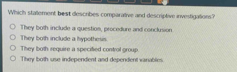 which statement best describes comparative and descriptive investigations?\no they both include a question, procedure and conclusion.\no they both include a hypothesis.\no they both require a specified control group.\no they both use independent and dependent variables.
