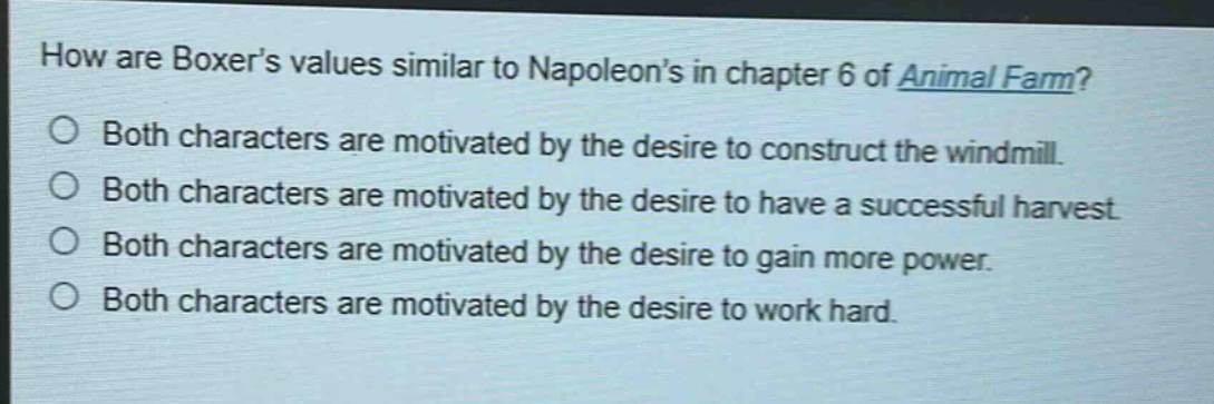 how are boxers values similar to napoleons in chapter 6 of animal farm?\no both characters are motivated by the desire to construct the windmill.\no both characters are motivated by the desire to have a successful harvest.\no both characters are motivated by the desire to gain more power.\no both characters are motivated by the desire to work hard.