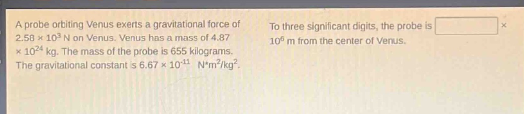 a probe orbiting venus exerts a gravitational force of 2.58×10³ n on venus. venus has a mass of 4.87×10²⁴ kg. the mass of the probe is 655 kilograms. the gravitational constant is 6.67×10⁻¹¹ n*m²/kg². to three significant digits, the probe is × 10⁶ m from the center of venus.