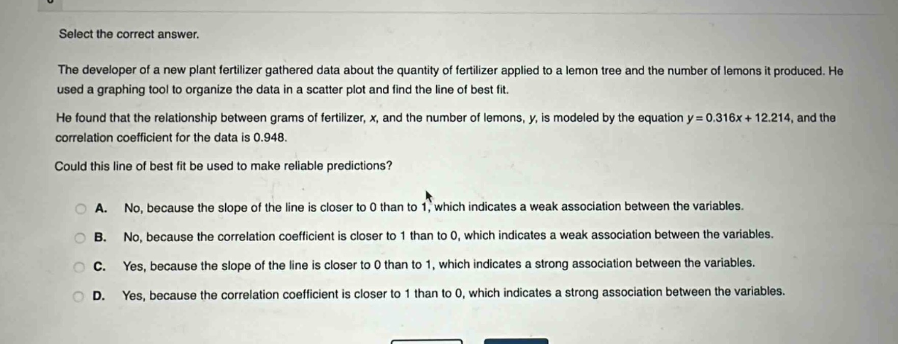 select the correct answer.\nthe developer of a new plant fertilizer gathered data about the quantity of fertilizer applied to a lemon tree and the number of lemons it produced. he used a graphing tool to organize the data in a scatter plot and find the line of best fit.\nhe found that the relationship between grams of fertilizer, x, and the number of lemons, y, is modeled by the equation y = 0.316x + 12.214, and the correlation coefficient for the data is 0.948.\ncould this line of best fit be used to make reliable predictions?\n\na. no, because the slope of the line is closer to 0 than to 1, which indicates a weak association between the variables.\nb. no, because the correlation coefficient is closer to 1 than to 0, which indicates a weak association between the variables.\nc. yes, because the slope of the line is closer to 0 than to 1, which indicates a strong association between the variables.\nd. yes, because the correlation coefficient is closer to 1 than to 0, which indicates a strong association between the variables.