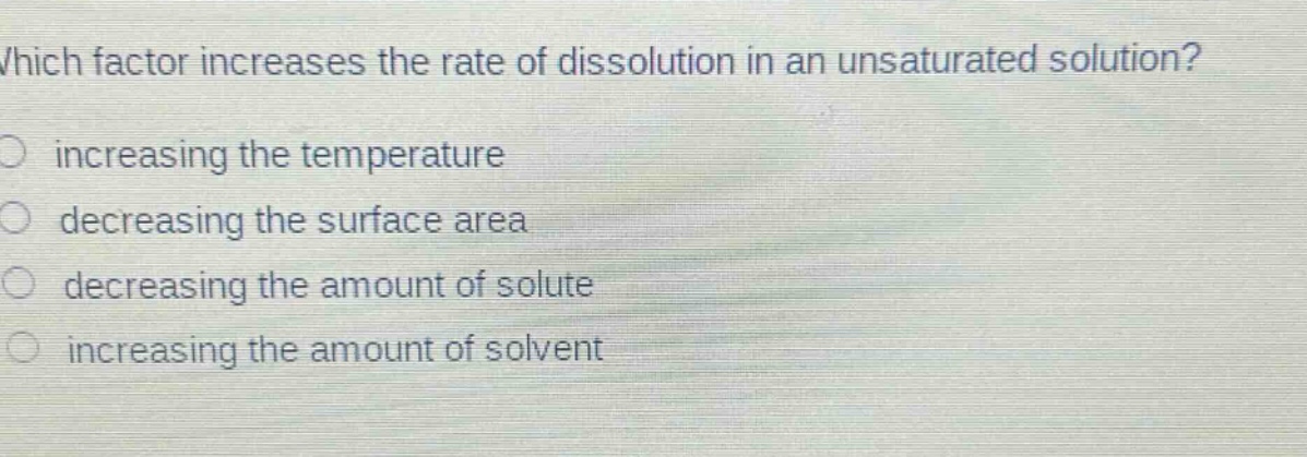 which factor increases the rate of dissolution in an unsaturated solution?\n○ increasing the temperature\n○ decreasing the surface area\n○ decreasing the amount of solute\n○ increasing the amount of solvent