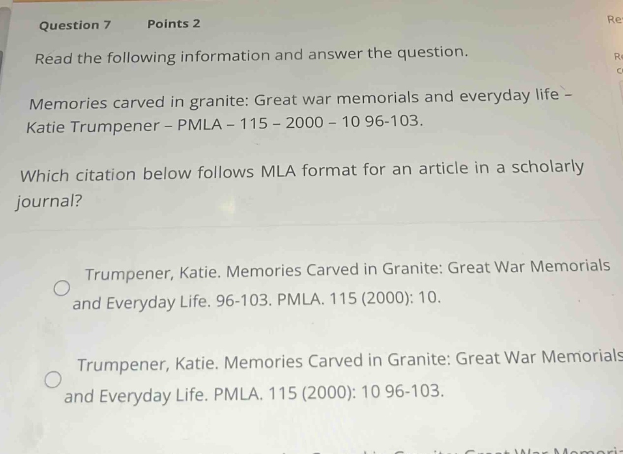 question 7 points 2\nread the following information and answer the question.\nmemories carved in granite: great war memorials and everyday life - katie trumpener - pmla - 115 - 2000 - 10 96-103.\nwhich citation below follows mla format for an article in a scholarly journal?\ntrumpener, katie. memories carved in granite: great war memorials and everyday life. 96-103. pmla. 115 (2000): 10.\ntrumpener, katie. memories carved in granite: great war memorials and everyday life. pmla. 115 (2000): 10 96-103.