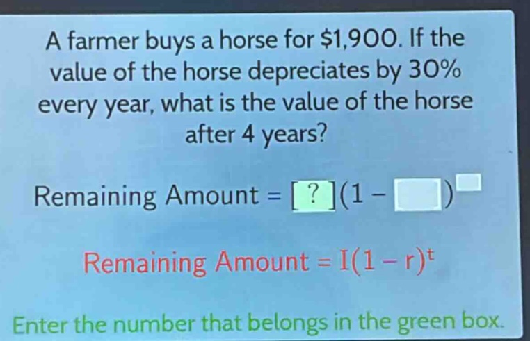 a farmer buys a horse for $1,900. if the value of the horse depreciates by 30% every year, what is the value of the horse after 4 years? remaining amount = ?(1 - )^ remaining amount = i(1 - r)^t enter the number that belongs in the green box.