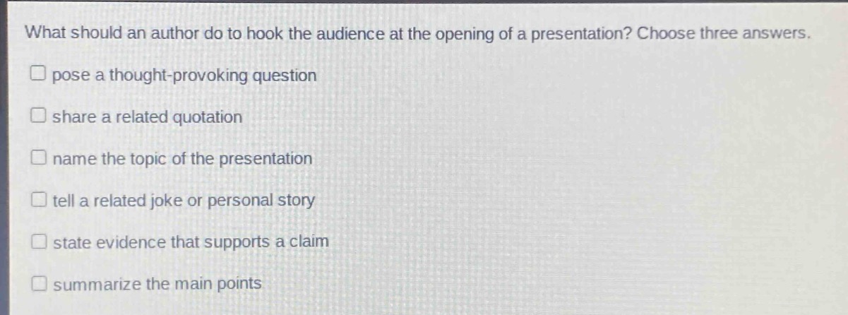 what should an author do to hook the audience at the opening of a presentation? choose three answers.\npose a thought - provoking question\nshare a related quotation\nname the topic of the presentation\tell a related joke or personal story\nstate evidence that supports a claim\nsummarize the main points