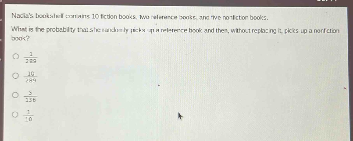 nadias bookshelf contains 10 fiction books, two reference books, and five nonfiction books. what is the probability that she randomly picks up a reference book and then, without replacing it, picks up a nonfiction book?\n\\(\\frac{1}{289}\\)\n\\(\\frac{10}{289}\\)\n\\(\\frac{5}{136}\\)\n\\(\\frac{1}{10}\\)