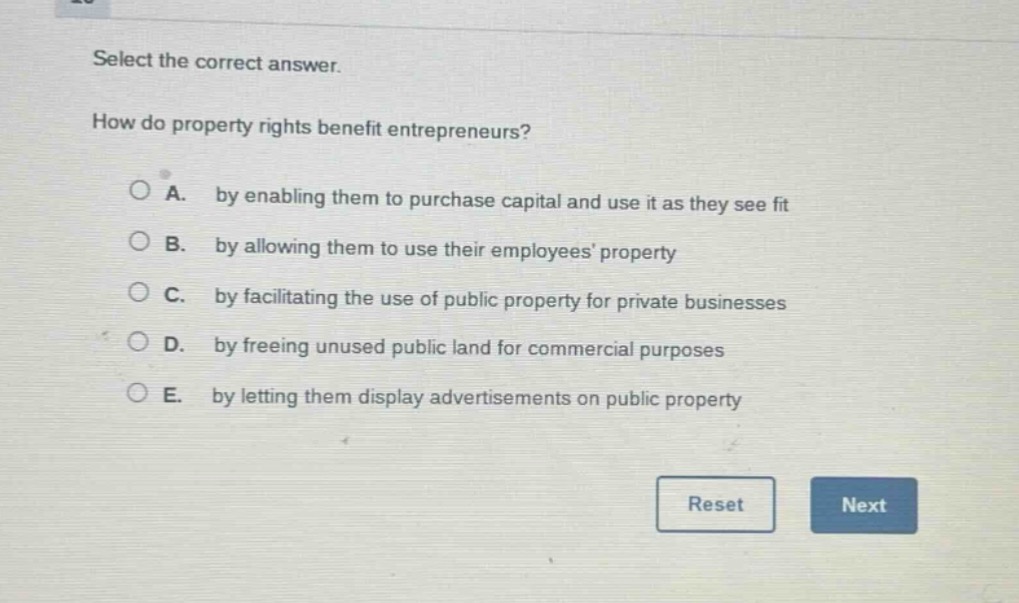 select the correct answer.\nhow do property rights benefit entrepreneurs?\na. by enabling them to purchase capital and use it as they see fit\nb. by allowing them to use their employees property\nc. by facilitating the use of public property for private businesses\nd. by freeing unused public land for commercial purposes\ne. by letting them display advertisements on public property