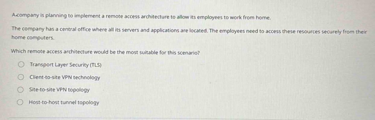 a company is planning to implement a remote access architecture to allow its employees to work from home.\nthe company has a central office where all its servers and applications are located. the employees need to access these resources securely from their home computers.\nwhich remote access architecture would be the most suitable for this scenario?\n○ transport layer security (tls)\n○ client - to - site vpn technology\n○ site - to - site vpn topology\n○ host - to - host tunnel topology