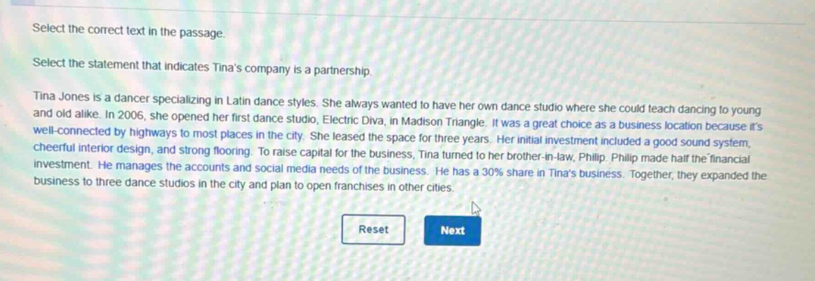 select the correct text in the passage.\nselect the statement that indicates tinas company is a partnership.\ntina jones is a dancer specializing in latin dance styles. she always wanted to have her own dance studio where she could teach dancing to young and old alike. in 2006, she opened her first dance studio, electric diva, in madison triangle. it was a great choice as a business location because its well - connected by highways to most places in the city. she leased the space for three years. her initial investment included a good sound system, cheerful interior design, and strong flooring. to raise capital for the business, tina turned to her brother - in - law, philip. philip made half the financial investment. he manages the accounts and social media needs of the business. he has a 30% share in tinas business. together, they expanded the business to three dance studios in the city and plan to open franchises in other cities.