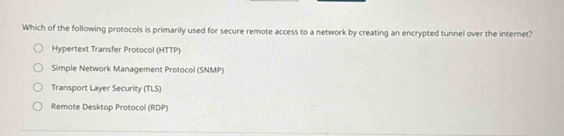 which of the following protocols is primarily used for secure remote access to a network by creating an encrypted tunnel over the internet?\n○ hypertext transfer protocol (http)\n○ simple network management protocol (snmp)\n○ transport layer security (tls)\n○ remote desktop protocol (rdp)