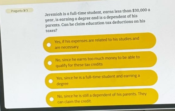 pregunta 3/3\njeremiah is a full - time student, earns less than $30,000 a year, is earning a degree and is a dependent of his parents. can he claim education tax deductions on his taxes?\nyes, if his expenses are related to his studies and are necessary\nno, since he earns too much money to be able to qualify for these tax credits\nyes, since he is a full - time student and earning a degree\nno, since he is still a dependent of his parents. they can claim the credit.