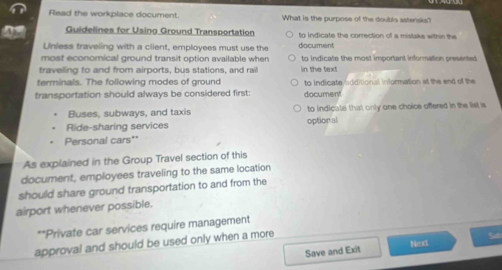 read the workplace document.\nguidelines for using ground transportation\nunless traveling with a client, employees must use the most economical ground transit option available when traveling to and from airports, bus stations, and rail terminals. the following modes of ground transportation should always be considered first:\n- buses, subways, and taxis\n- ride - sharing services\n- personal cars**\nas explained in the group travel section of this document, employees traveling to the same location should share ground transportation to and from the airport whenever possible.\n**private car services require management approval and should be used only when a more\nwhat is the purpose of the double asterisks?\n- to indicate the correction of a mistake within the document\n- to indicate the most important information presented in the text\n- to indicate additional information at the end of the document\n- to indicate that only one choice offered in the list is optional