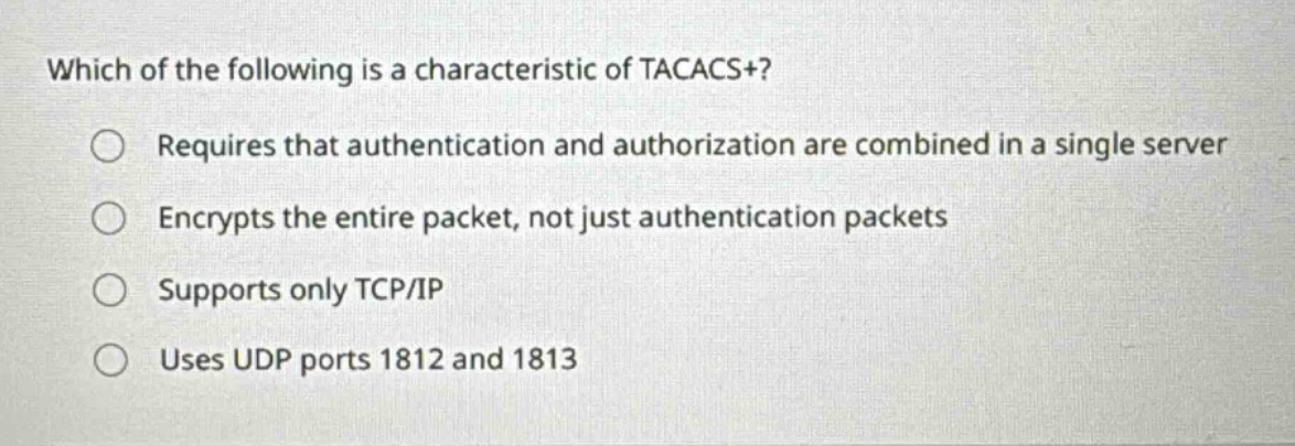 which of the following is a characteristic of tacacs+?\nrequires that authentication and authorization are combined in a single server\nencrypts the entire packet, not just authentication packets\nsupports only tcp/ip\nuses udp ports 1812 and 1813