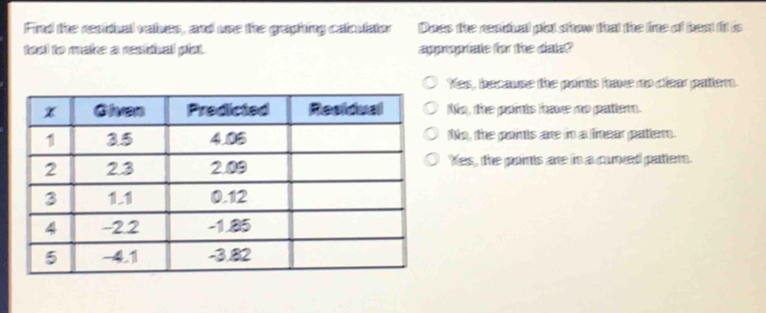 find the residual values, and use the graphing calculator tool to make a residual plot. does the residual plot show that the line of best fit is appropriate for the data?\n|x|given|predicted|residual|\n|----|----|----|----|\n|1|3.5|4.06|\n|2|2.3|2.09|\n|3|1.1|0.12|\n|4|-2.2|-1.85|\n|5|-4.1|-3.82|\nyes, because the points have no clear pattern.\nno, the points have no pattern.\nno, the points are in a linear pattern.\nyes, the points are in a curved pattern.