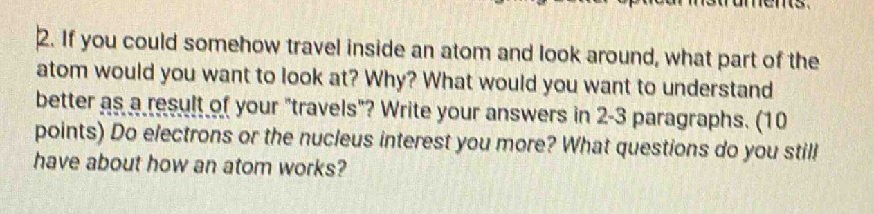 2. if you could somehow travel inside an atom and look around, what part of the atom would you want to look at? why? what would you want to understand better as a result of your \travels\? write your answers in 2 - 3 paragraphs. (10 points) do electrons or the nucleus interest you more? what questions do you still have about how an atom works?