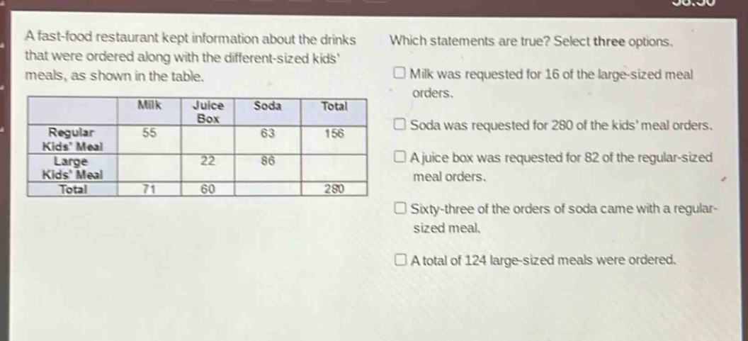a fast - food restaurant kept information about the drinks that were ordered along with the different - sized kids meals, as shown in the table.\nwhich statements are true? select three options.\nmilk was requested for 16 of the large - sized meal orders.\nsoda was requested for 280 of the kids meal orders.\na juice box was requested for 82 of the regular - sized meal orders.\nsixty - three of the orders of soda came with a regular - sized meal.\na total of 124 large - sized meals were ordered.