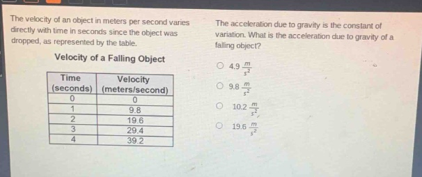 the velocity of an object in meters per second varies directly with time in seconds since the object was dropped, as represented by the table.\nvelocity of a falling object\n| time (seconds) | velocity (meters/second) |\n| ---- | ---- |\n| 0 | 0 |\n| 1 | 9.8 |\n| 2 | 19.6 |\n| 3 | 29.4 |\n| 4 | 39.2 |\nthe acceleration due to gravity is the constant of variation. what is the acceleration due to gravity of a falling object?\no 4.9 $\frac{m}{s^{2}}$\no 9.8 $\frac{m}{s^{2}}$\no 10.2 $\frac{m}{s^{2}}$\no 19.6 $\frac{m}{s^{2}}$