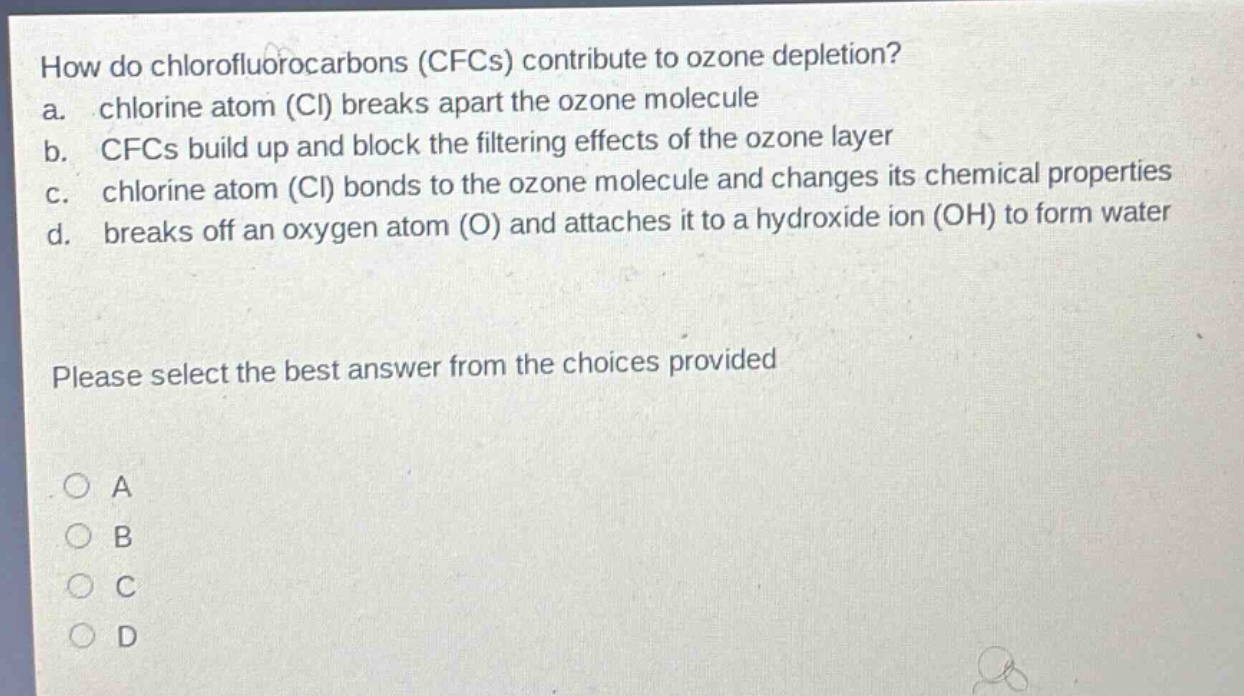 how do chlorofluorocarbons (cfcs) contribute to ozone depletion?\na. chlorine atom (cl) breaks apart the ozone molecule\nb. cfcs build up and block the filtering effects of the ozone layer\nc. chlorine atom (cl) bonds to the ozone molecule and changes its chemical properties\nd. breaks off an oxygen atom (o) and attaches it to a hydroxide ion (oh) to form water\nplease select the best answer from the choices provided\na\nb\nc\nd
